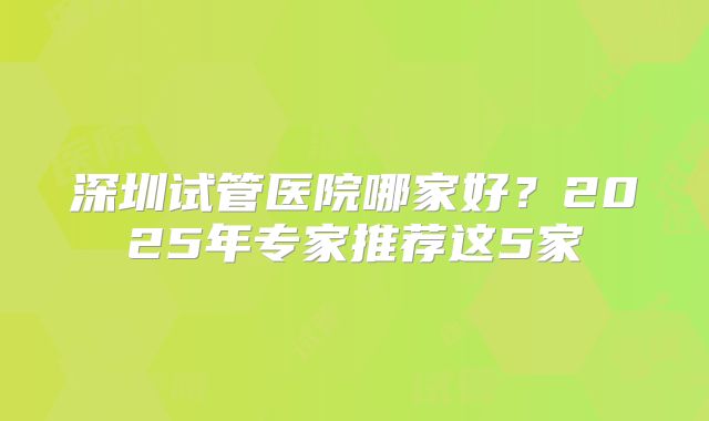 深圳试管医院哪家好？2025年专家推荐这5家