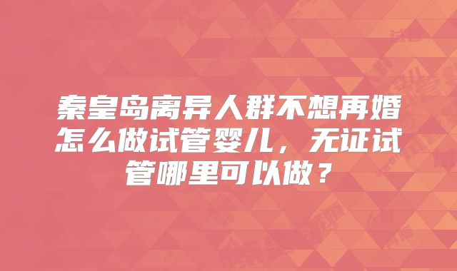 秦皇岛离异人群不想再婚怎么做试管婴儿,无证试管哪里可以做?