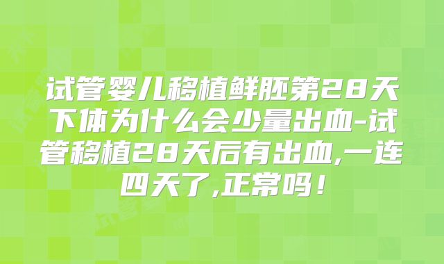 试管婴儿移植鲜胚第28天下体为什么会少量出血-试管移植28天后有出血,一连四天了,正常吗！