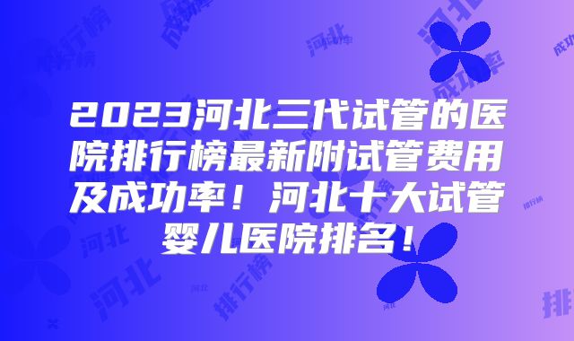 2023河北三代试管的医院排行榜最新附试管费用及成功率！河北十大试管婴儿医院排名！