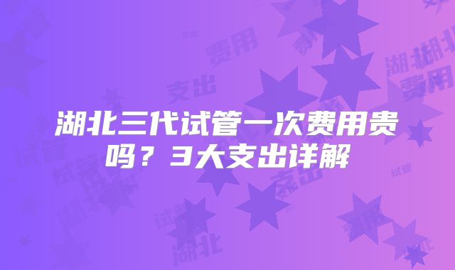 湖北三代试管一次费用贵吗?3大支出详解