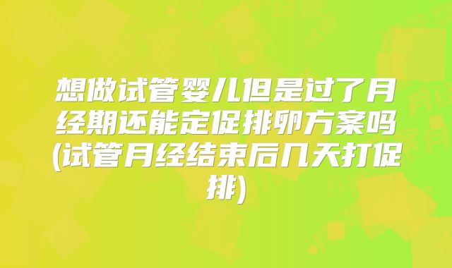 想做试管婴儿但是过了月经期还能定促排卵方案吗(试管月经结束后几天打促排)