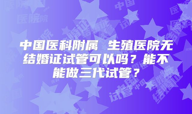 中国医科附属 生殖医院无结婚证试管可以吗？能不能做三代试管？