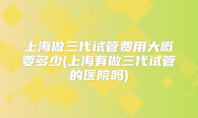 上海做三代试管费用大概要多少(上海有做三代试管的医院吗)