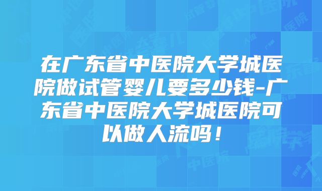 在广东省中医院大学城医院做试管婴儿要多少钱-广东省中医院大学城医院可以做人流吗!