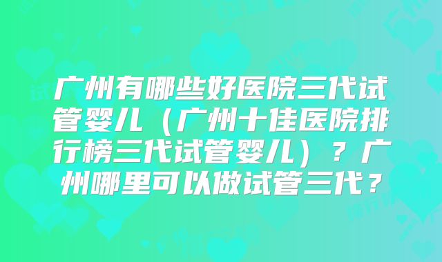 广州有哪些好医院三代试管婴儿（广州十佳医院排行榜三代试管婴儿）？广州哪里可以做试管三代？