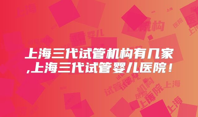 上海三代试管机构有几家,上海三代试管婴儿医院！