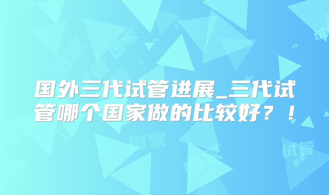 国外三代试管进展_三代试管哪个国家做的比较好？！