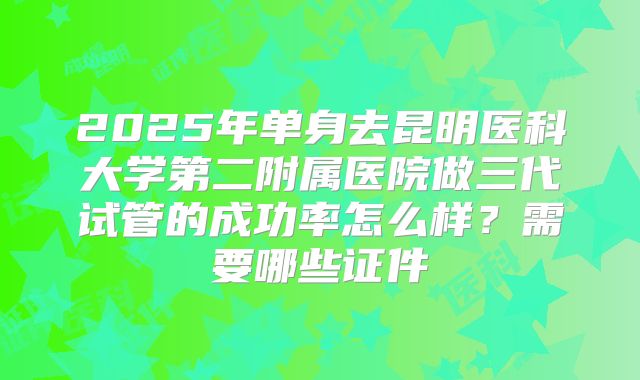 2025年单身去昆明医科大学第二附属医院做三代试管的成功率怎么样?需要哪些证件