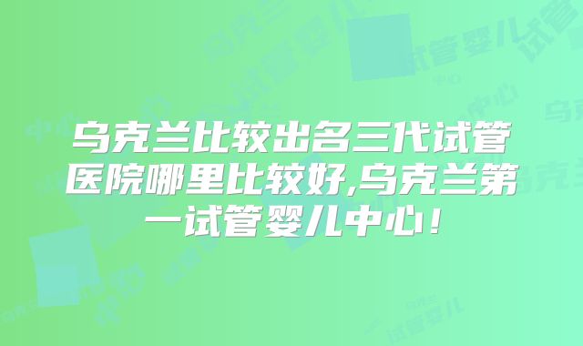 乌克兰比较出名三代试管医院哪里比较好,乌克兰第一试管婴儿中心！
