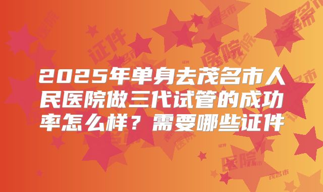 2025年单身去茂名市人民医院做三代试管的成功率怎么样？需要哪些证件