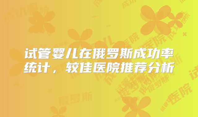 试管婴儿在俄罗斯成功率统计，较佳医院推荐分析