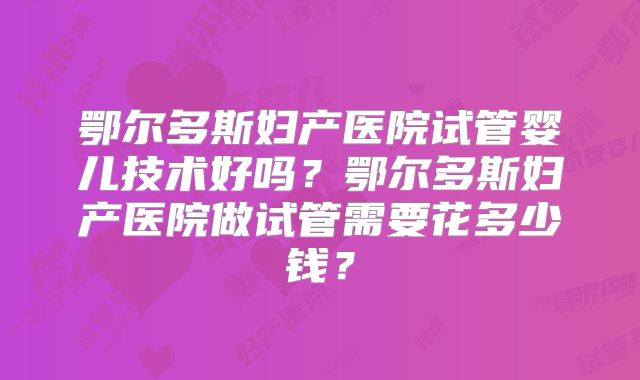 鄂尔多斯妇产医院试管婴儿技术好吗？鄂尔多斯妇产医院做试管需要花多少钱？
