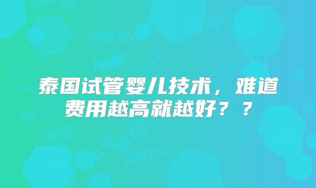 泰国试管婴儿技术,难道费用越高就越好??
