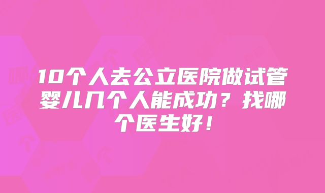 10个人去公立医院做试管婴儿几个人能成功？找哪个医生好！