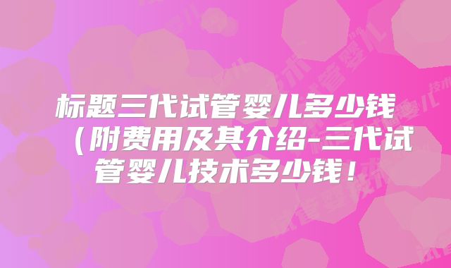 标题三代试管婴儿多少钱（附费用及其介绍-三代试管婴儿技术多少钱！