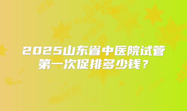 2025山东省中医院试管第一次促排多少钱？