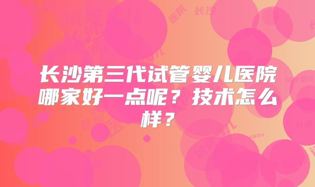 长沙第三代试管婴儿医院哪家好一点呢？技术怎么样？