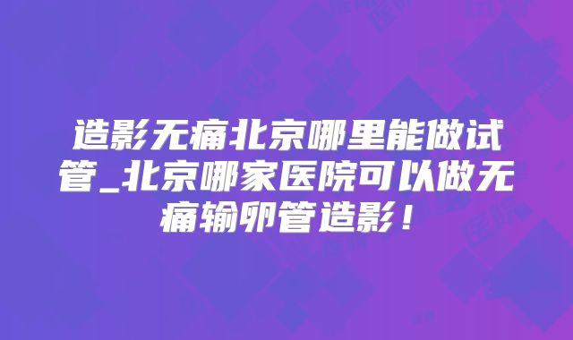 造影无痛北京哪里能做试管_北京哪家医院可以做无痛输卵管造影!