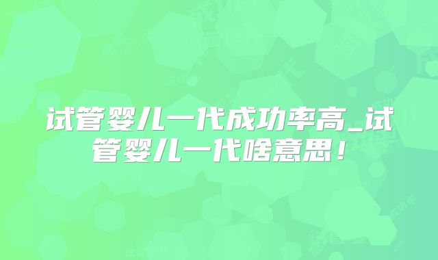 试管婴儿一代成功率高_试管婴儿一代啥意思!