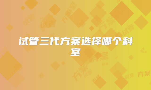 试管三代方案选择哪个科室