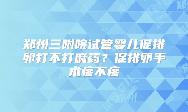 郑州三附院试管婴儿促排卵打不打麻药？促排卵手术疼不疼
