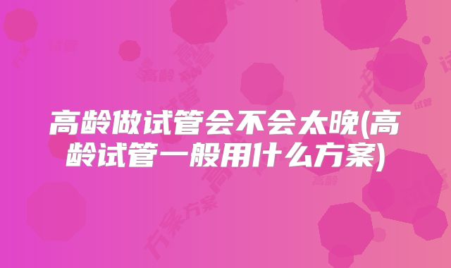 高龄做试管会不会太晚(高龄试管一般用什么方案)