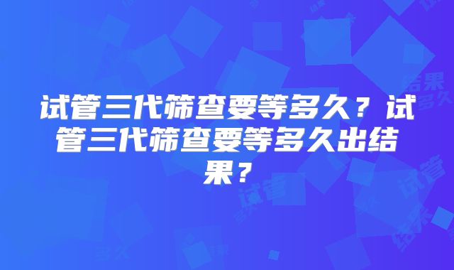 试管三代筛查要等多久？试管三代筛查要等多久出结果？