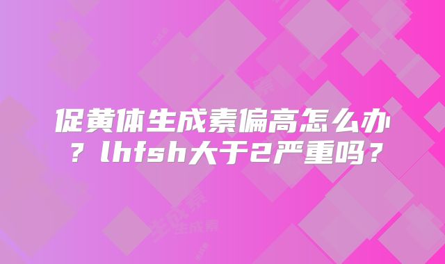 促黄体生成素偏高怎么办？lhfsh大于2严重吗？