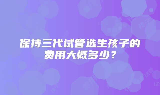 保持三代试管选生孩子的费用大概多少?