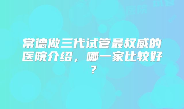 常德做三代试管最权威的医院介绍，哪一家比较好？