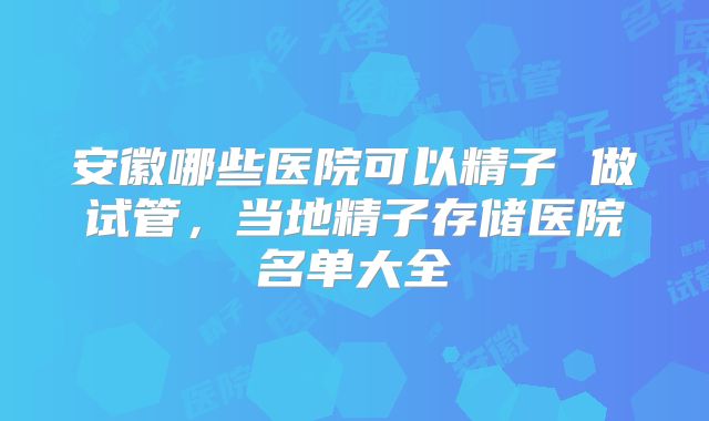 安徽哪些医院可以精子 做试管,当地精子存储医院名单大全