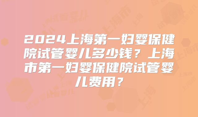 2024上海第一妇婴保健院试管婴儿多少钱?上海市第一妇婴保健院试管婴儿费用?