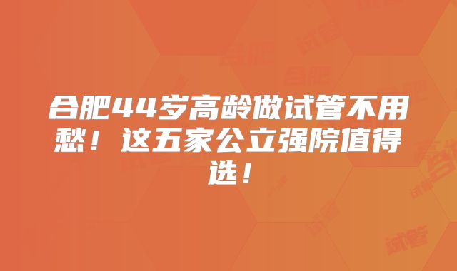合肥44岁高龄做试管不用愁！这五家公立强院值得选！