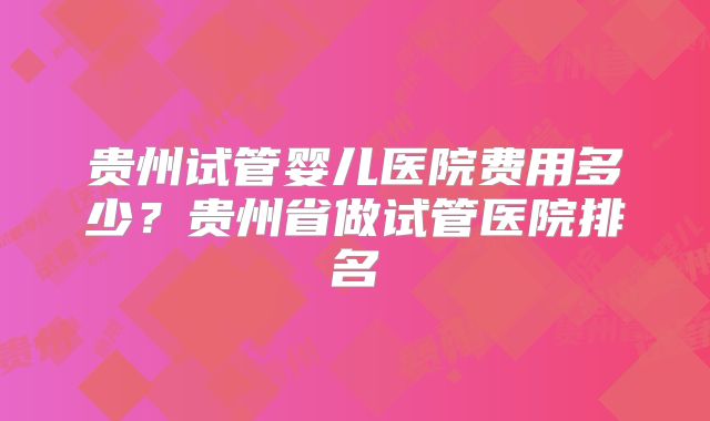 贵州试管婴儿医院费用多少?贵州省做试管医院排名