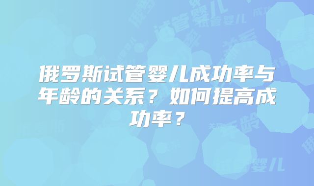 俄罗斯试管婴儿成功率与年龄的关系？如何提高成功率？