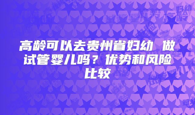 高龄可以去贵州省妇幼 做试管婴儿吗？优势和风险比较