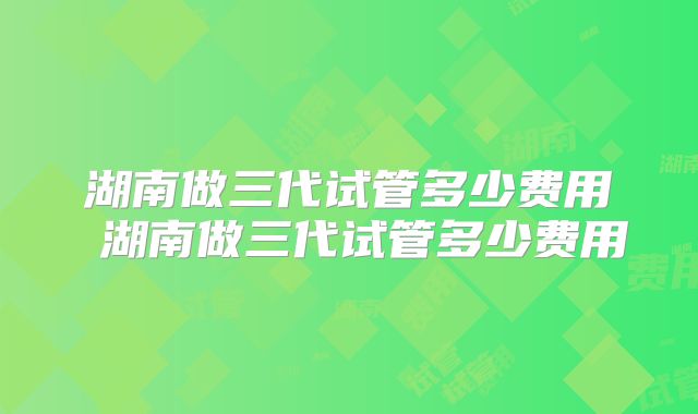 湖南做三代试管多少费用 湖南做三代试管多少费用