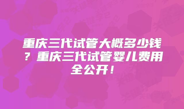 重庆三代试管大概多少钱？重庆三代试管婴儿费用全公开！