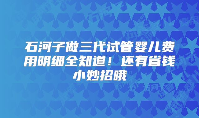 石河子做三代试管婴儿费用明细全知道！还有省钱小妙招哦