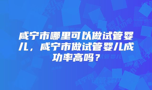 咸宁市哪里可以做试管婴儿，咸宁市做试管婴儿成功率高吗？