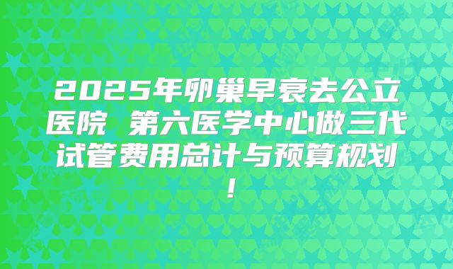 2025年卵巢早衰去公立医院 第六医学中心做三代试管费用总计与预算规划!
