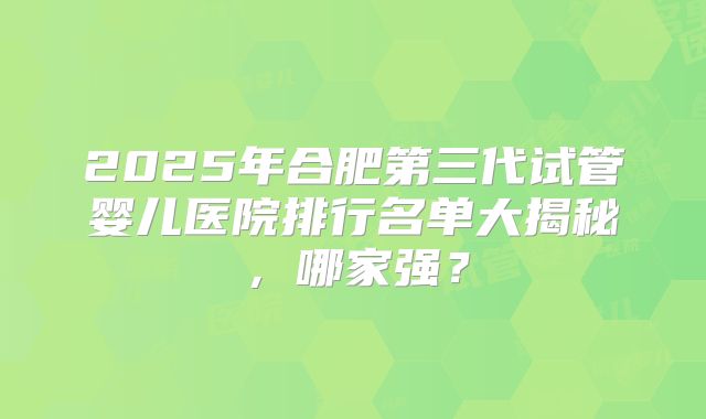 2025年合肥第三代试管婴儿医院排行名单大揭秘，哪家强？
