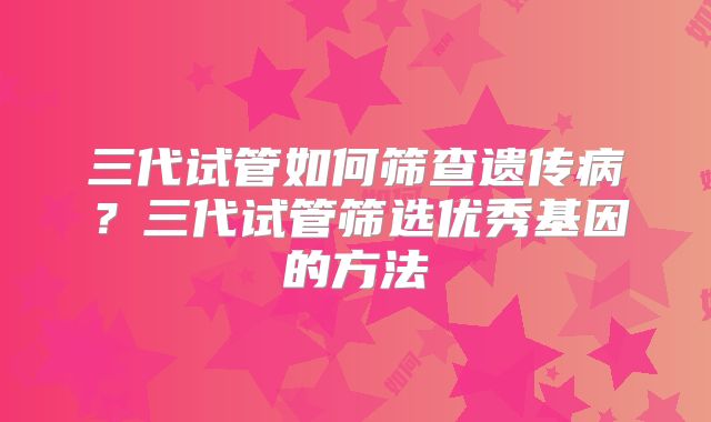 三代试管如何筛查遗传病？三代试管筛选优秀基因的方法
