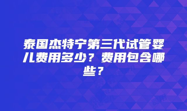 泰国杰特宁第三代试管婴儿费用多少？费用包含哪些？