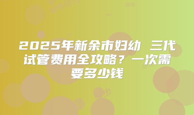 2025年新余市妇幼 三代试管费用全攻略？一次需要多少钱