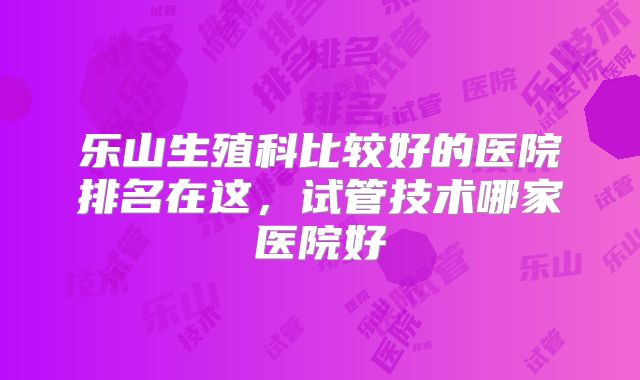乐山生殖科比较好的医院排名在这，试管技术哪家医院好