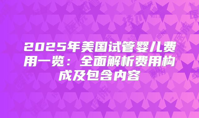 2025年美国试管婴儿费用一览:全面解析费用构成及包含内容
