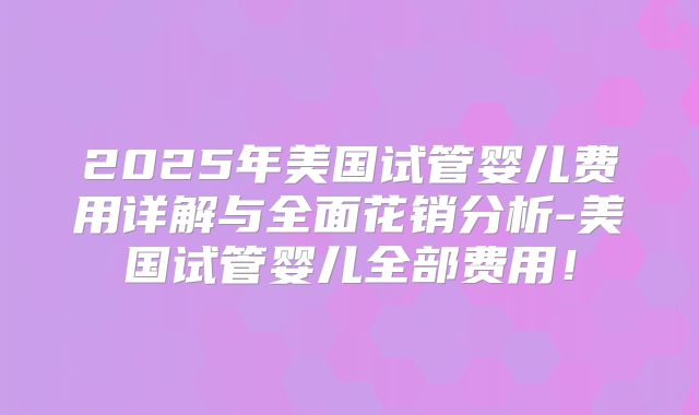 2025年美国试管婴儿费用详解与全面花销分析-美国试管婴儿全部费用！