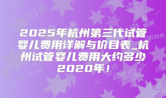 2025年杭州第三代试管婴儿费用详解与价目表_杭州试管婴儿费用大约多少2020年！